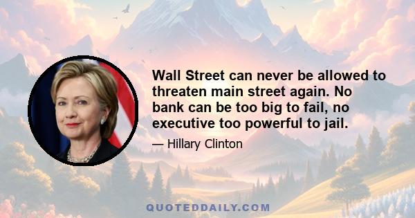 Wall Street can never be allowed to threaten main street again. No bank can be too big to fail, no executive too powerful to jail.