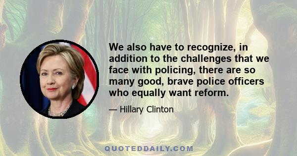 We also have to recognize, in addition to the challenges that we face with policing, there are so many good, brave police officers who equally want reform.