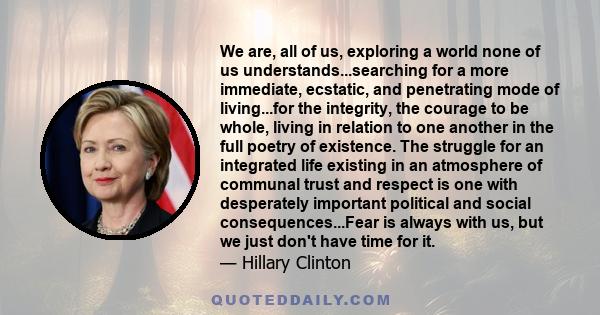 We are, all of us, exploring a world none of us understands...searching for a more immediate, ecstatic, and penetrating mode of living...for the integrity, the courage to be whole, living in relation to one another in