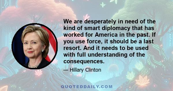 We are desperately in need of the kind of smart diplomacy that has worked for America in the past. If you use force, it should be a last resort. And it needs to be used with full understanding of the consequences.