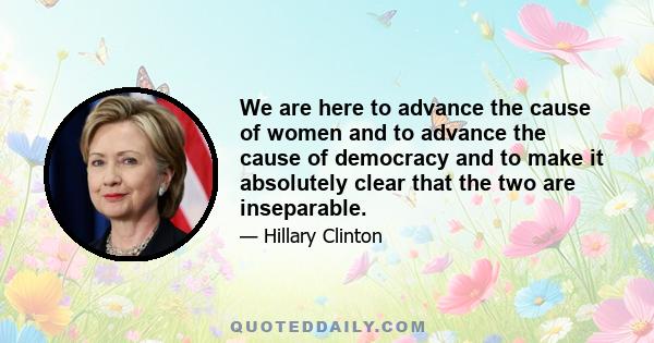 We are here to advance the cause of women and to advance the cause of democracy and to make it absolutely clear that the two are inseparable.