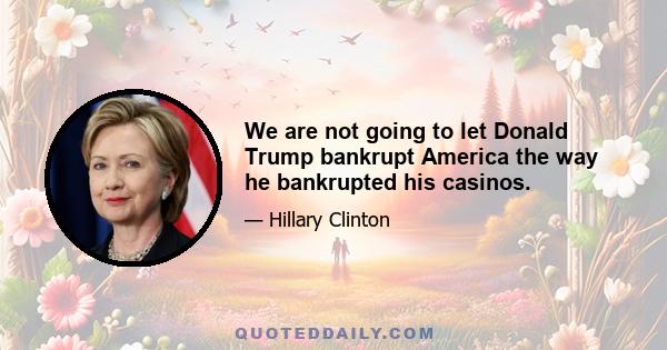 We are not going to let Donald Trump bankrupt America the way he bankrupted his casinos.