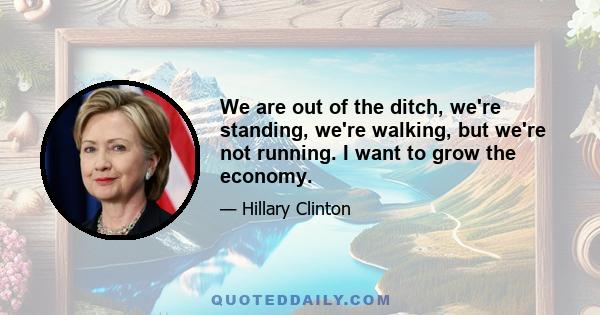 We are out of the ditch, we're standing, we're walking, but we're not running. I want to grow the economy.