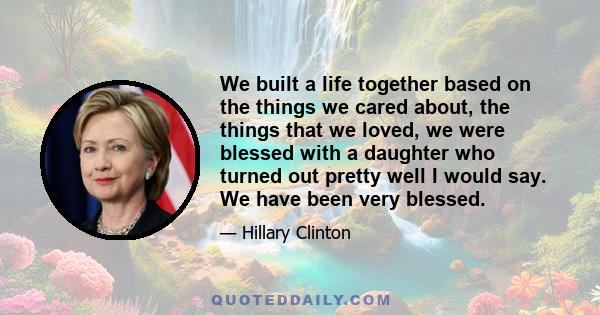 We built a life together based on the things we cared about, the things that we loved, we were blessed with a daughter who turned out pretty well I would say. We have been very blessed.