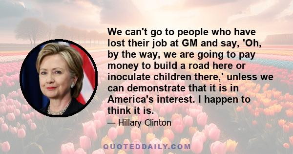 We can't go to people who have lost their job at GM and say, 'Oh, by the way, we are going to pay money to build a road here or inoculate children there,' unless we can demonstrate that it is in America's interest. I