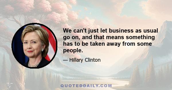 We can't just let business as usual go on, and that means something has to be taken away from some people.