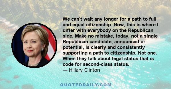 We can't wait any longer for a path to full and equal citizenship. Now, this is where I differ with everybody on the Republican side. Make no mistake, today, not a single Republican candidate, announced or potential, is 