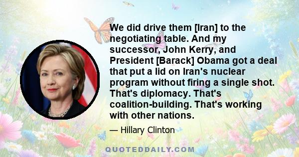 We did drive them [Iran] to the negotiating table. And my successor, John Kerry, and President [Barack] Obama got a deal that put a lid on Iran's nuclear program without firing a single shot. That's diplomacy. That's