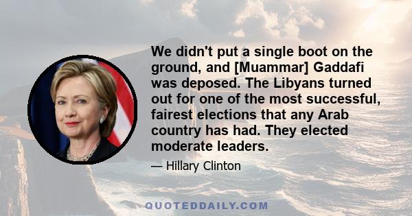 We didn't put a single boot on the ground, and [Muammar] Gaddafi was deposed. The Libyans turned out for one of the most successful, fairest elections that any Arab country has had. They elected moderate leaders.