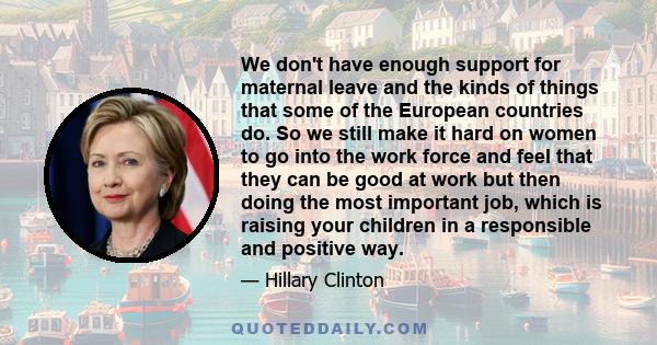 We don't have enough support for maternal leave and the kinds of things that some of the European countries do. So we still make it hard on women to go into the work force and feel that they can be good at work but then 