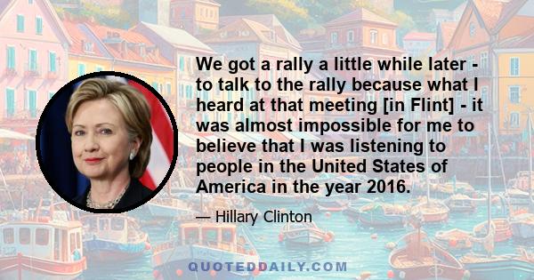 We got a rally a little while later - to talk to the rally because what I heard at that meeting [in Flint] - it was almost impossible for me to believe that I was listening to people in the United States of America in