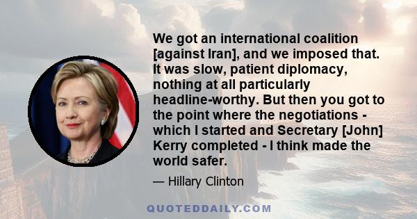 We got an international coalition [against Iran], and we imposed that. It was slow, patient diplomacy, nothing at all particularly headline-worthy. But then you got to the point where the negotiations - which I started