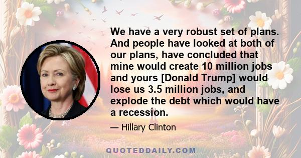 We have a very robust set of plans. And people have looked at both of our plans, have concluded that mine would create 10 million jobs and yours [Donald Trump] would lose us 3.5 million jobs, and explode the debt which