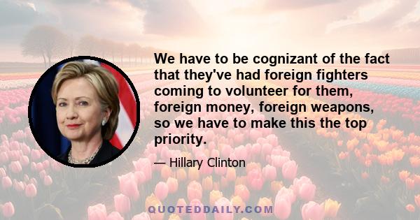 We have to be cognizant of the fact that they've had foreign fighters coming to volunteer for them, foreign money, foreign weapons, so we have to make this the top priority.