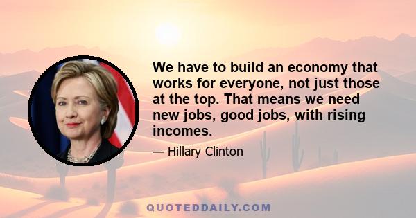 We have to build an economy that works for everyone, not just those at the top. That means we need new jobs, good jobs, with rising incomes.