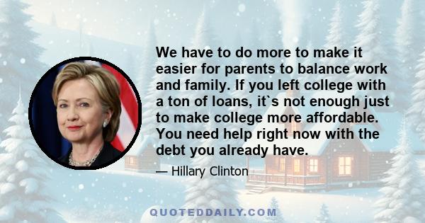 We have to do more to make it easier for parents to balance work and family. If you left college with a ton of loans, it`s not enough just to make college more affordable. You need help right now with the debt you