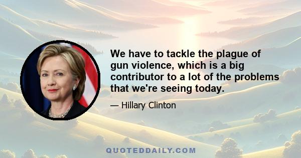 We have to tackle the plague of gun violence, which is a big contributor to a lot of the problems that we're seeing today.