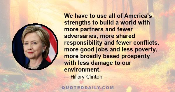 We have to use all of America's strengths to build a world with more partners and fewer adversaries, more shared responsibility and fewer conflicts, more good jobs and less poverty, more broadly based prosperity with