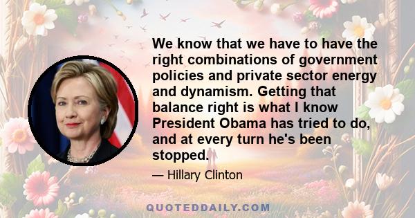 We know that we have to have the right combinations of government policies and private sector energy and dynamism. Getting that balance right is what I know President Obama has tried to do, and at every turn he's been