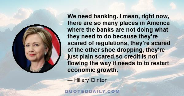 We need banking. I mean, right now, there are so many places in America where the banks are not doing what they need to do because they're scared of regulations, they're scared of the other shoe dropping, they're just