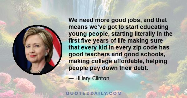 We need more good jobs, and that means we've got to start educating young people, starting literally in the first five years of life making sure that every kid in every zip code has good teachers and good schools,