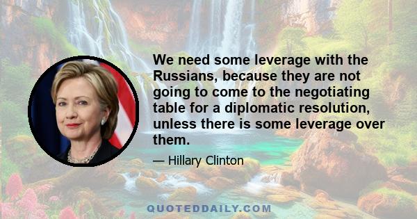 We need some leverage with the Russians, because they are not going to come to the negotiating table for a diplomatic resolution, unless there is some leverage over them.