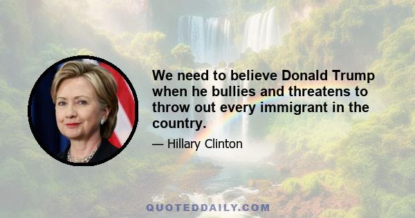 We need to believe Donald Trump when he bullies and threatens to throw out every immigrant in the country.