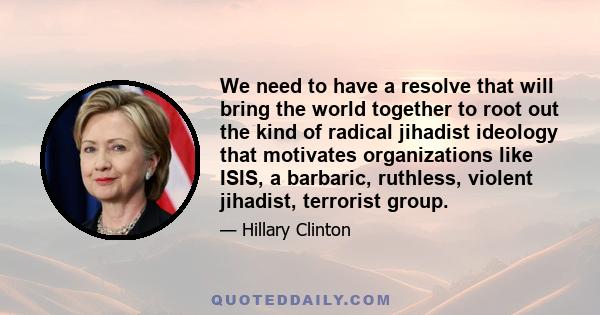 We need to have a resolve that will bring the world together to root out the kind of radical jihadist ideology that motivates organizations like ISIS, a barbaric, ruthless, violent jihadist, terrorist group.