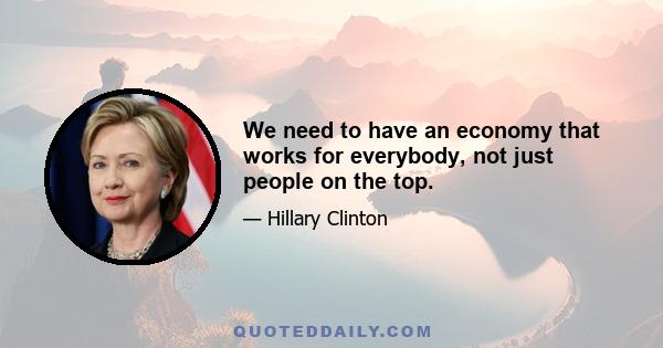 We need to have an economy that works for everybody, not just people on the top.