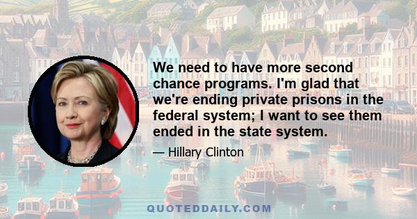 We need to have more second chance programs. I'm glad that we're ending private prisons in the federal system; I want to see them ended in the state system.