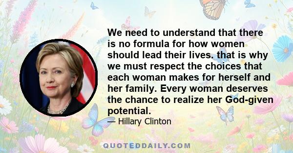 We need to understand that there is no formula for how women should lead their lives. that is why we must respect the choices that each woman makes for herself and her family. Every woman deserves the chance to realize