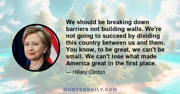 We should be breaking down barriers not building walls. We're not going to succeed by dividing this country between us and them. You know, to be great, we can't be small. We can't lose what made America great in the