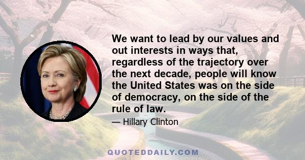 We want to lead by our values and out interests in ways that, regardless of the trajectory over the next decade, people will know the United States was on the side of democracy, on the side of the rule of law.