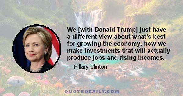 We [with Donald Trump] just have a different view about what's best for growing the economy, how we make investments that will actually produce jobs and rising incomes.