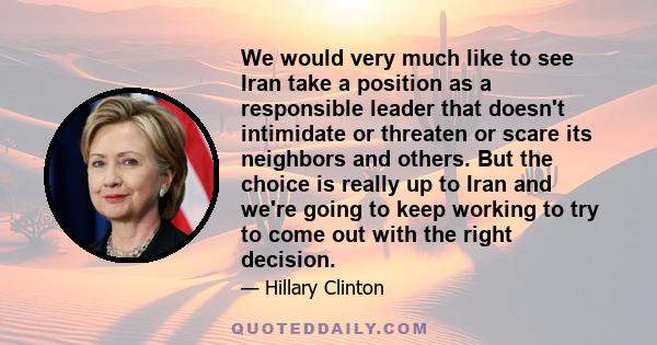 We would very much like to see Iran take a position as a responsible leader that doesn't intimidate or threaten or scare its neighbors and others. But the choice is really up to Iran and we're going to keep working to