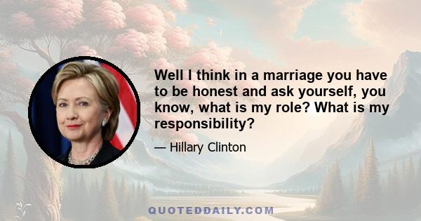 Well I think in a marriage you have to be honest and ask yourself, you know, what is my role? What is my responsibility?