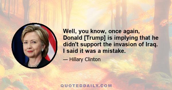 Well, you know, once again, Donald [Trump] is implying that he didn't support the invasion of Iraq. I said it was a mistake.