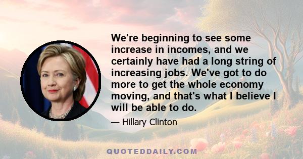 We're beginning to see some increase in incomes, and we certainly have had a long string of increasing jobs. We've got to do more to get the whole economy moving, and that's what I believe I will be able to do.