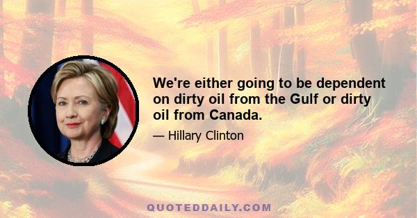 We're either going to be dependent on dirty oil from the Gulf or dirty oil from Canada.