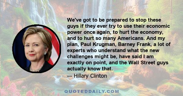 We've got to be prepared to stop these guys if they ever try to use their economic power once again, to hurt the economy, and to hurt so many Americans. And my plan, Paul Krugman, Barney Frank, a lot of experts who