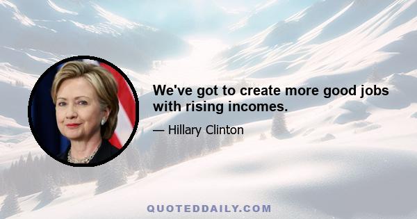 We've got to create more good jobs with rising incomes.