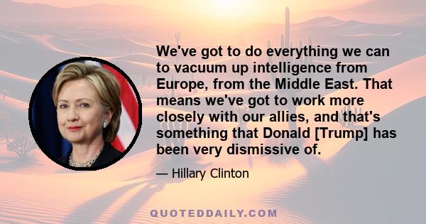 We've got to do everything we can to vacuum up intelligence from Europe, from the Middle East. That means we've got to work more closely with our allies, and that's something that Donald [Trump] has been very dismissive 