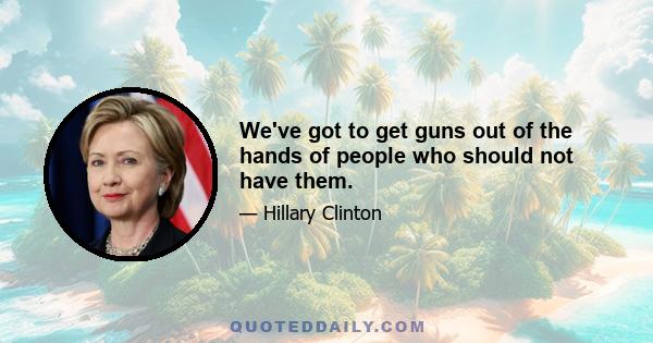 We've got to get guns out of the hands of people who should not have them.