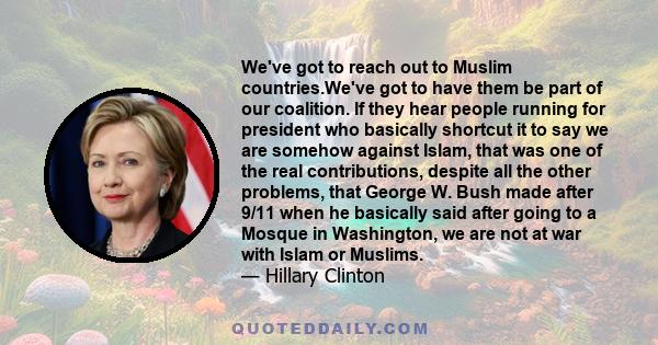 We've got to reach out to Muslim countries.We've got to have them be part of our coalition. If they hear people running for president who basically shortcut it to say we are somehow against Islam, that was one of the