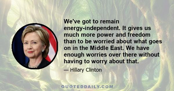 We've got to remain energy-independent. It gives us much more power and freedom than to be worried about what goes on in the Middle East. We have enough worries over there without having to worry about that.