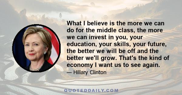 What I believe is the more we can do for the middle class, the more we can invest in you, your education, your skills, your future, the better we will be off and the better we'll grow. That's the kind of economy I want