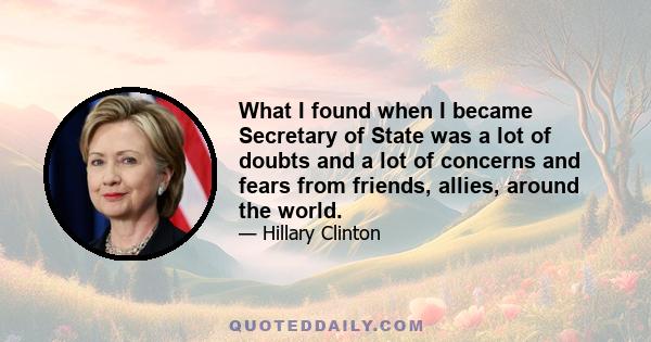 What I found when I became Secretary of State was a lot of doubts and a lot of concerns and fears from friends, allies, around the world.