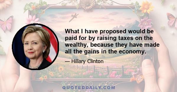 What I have proposed would be paid for by raising taxes on the wealthy, because they have made all the gains in the economy.