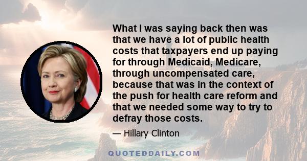 What I was saying back then was that we have a lot of public health costs that taxpayers end up paying for through Medicaid, Medicare, through uncompensated care, because that was in the context of the push for health