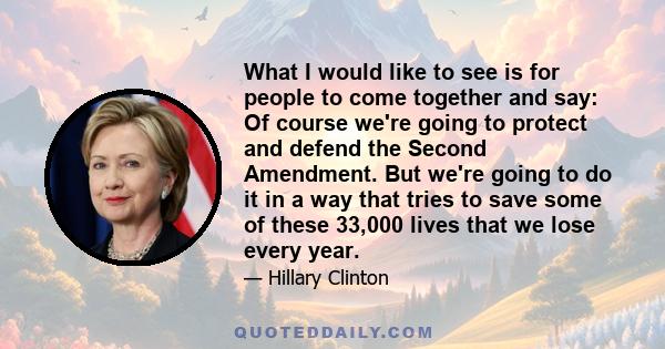 What I would like to see is for people to come together and say: Of course we're going to protect and defend the Second Amendment. But we're going to do it in a way that tries to save some of these 33,000 lives that we